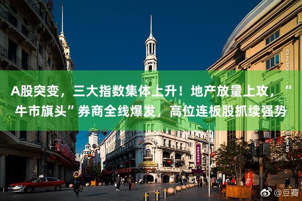 A股突变，三大指数集体上升！地产放量上攻，“牛市旗头”券商全线爆发，高位连板股抓续强势