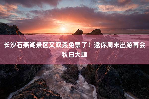 长沙石燕湖景区又双叒免票了！邀你周末出游再会秋日大肆