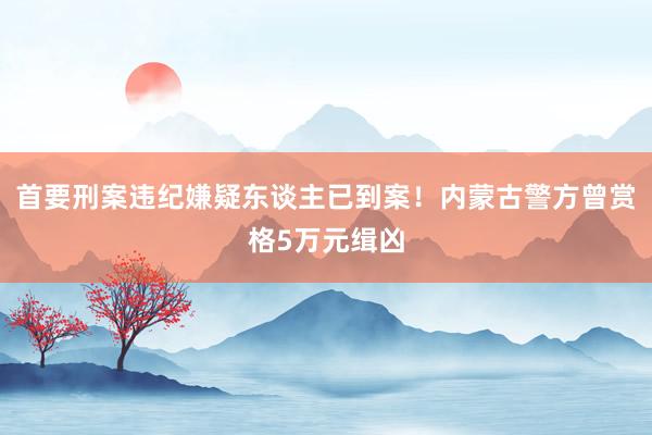 首要刑案违纪嫌疑东谈主已到案！内蒙古警方曾赏格5万元缉凶