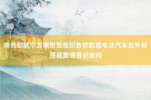 商务部就中方谢世贸组织告状欧盟电动汽车反补贴终裁要领答记者问