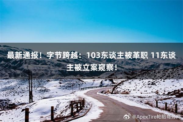 最新通报！字节跨越：103东谈主被革职 11东谈主被立案窥察！