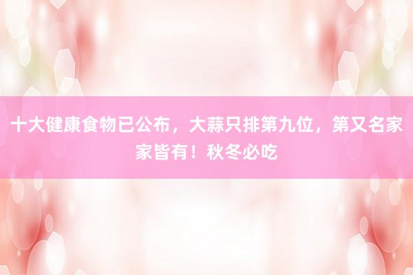十大健康食物已公布，大蒜只排第九位，第又名家家皆有！秋冬必吃