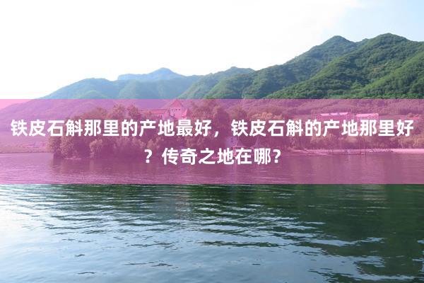 铁皮石斛那里的产地最好，铁皮石斛的产地那里好？传奇之地在哪？
