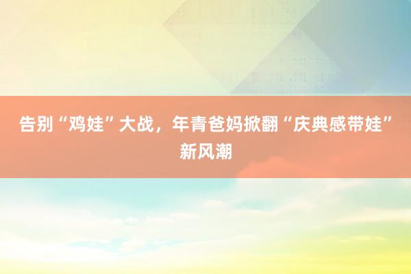 告别“鸡娃”大战，年青爸妈掀翻“庆典感带娃”新风潮