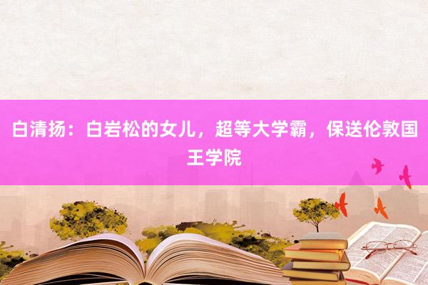 白清扬：白岩松的女儿，超等大学霸，保送伦敦国王学院