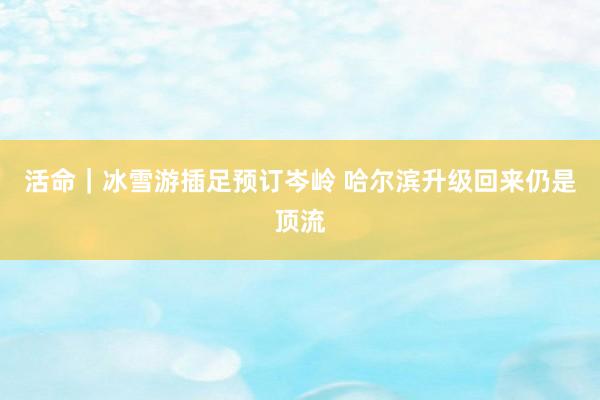 活命｜冰雪游插足预订岑岭 哈尔滨升级回来仍是顶流