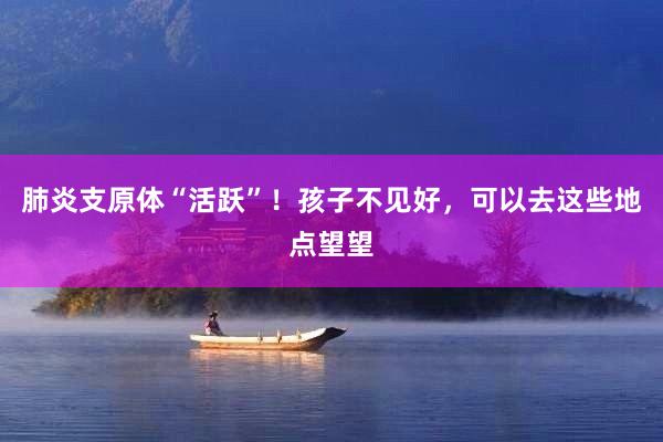 肺炎支原体“活跃”！孩子不见好，可以去这些地点望望