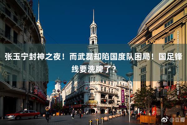 张玉宁封神之夜！而武磊却陷国度队困局！国足锋线要洗牌了？