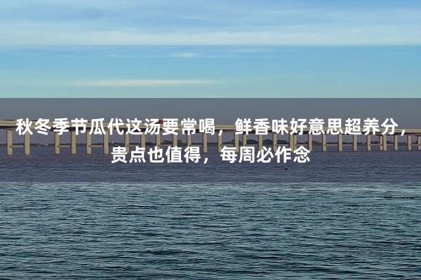 秋冬季节瓜代这汤要常喝，鲜香味好意思超养分，贵点也值得，每周必作念