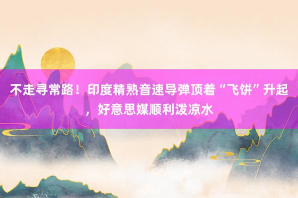 不走寻常路！印度精熟音速导弹顶着“飞饼”升起，好意思媒顺利泼凉水