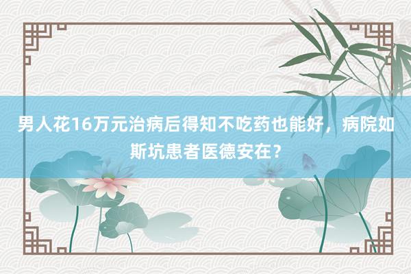 男人花16万元治病后得知不吃药也能好，病院如斯坑患者医德安在？