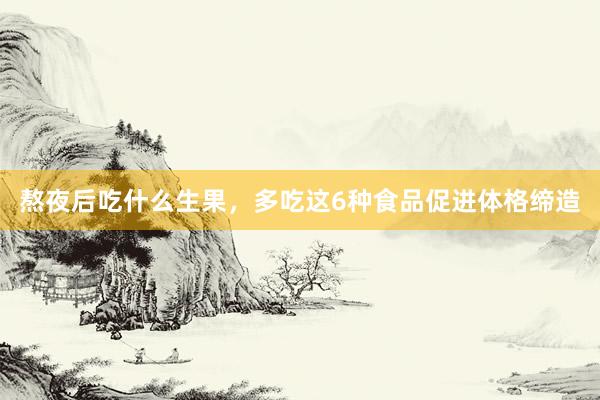 熬夜后吃什么生果，多吃这6种食品促进体格缔造