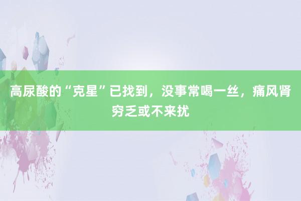 高尿酸的“克星”已找到，没事常喝一丝，痛风肾穷乏或不来扰
