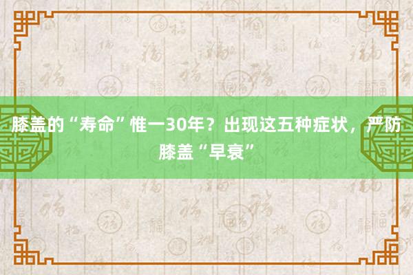 膝盖的“寿命”惟一30年？出现这五种症状，严防膝盖“早衰”