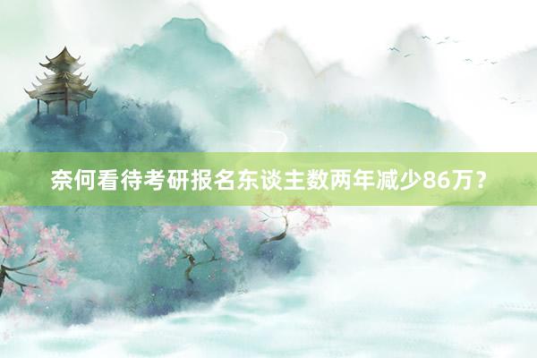 奈何看待考研报名东谈主数两年减少86万？
