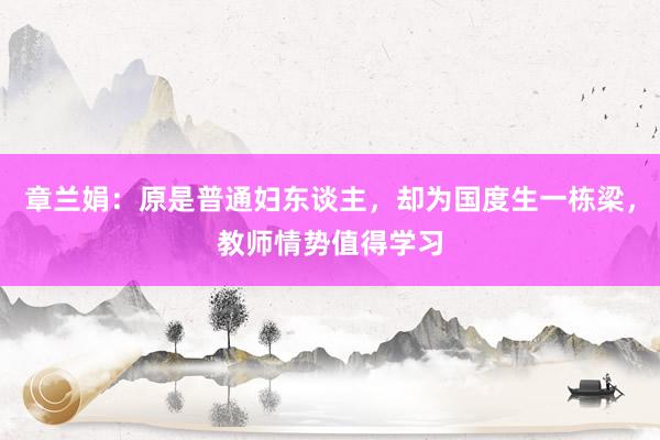 章兰娟：原是普通妇东谈主，却为国度生一栋梁，教师情势值得学习
