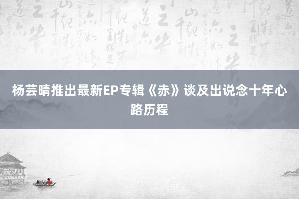 杨芸晴推出最新EP专辑《赤》谈及出说念十年心路历程