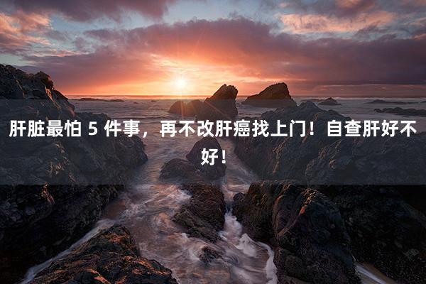 肝脏最怕 5 件事，再不改肝癌找上门！自查肝好不好！