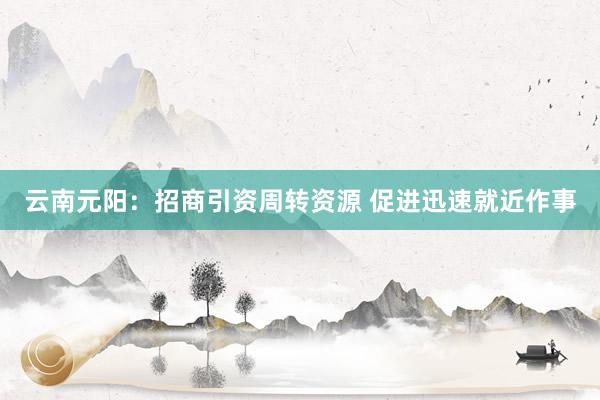 云南元阳：招商引资周转资源 促进迅速就近作事
