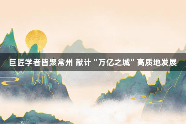 巨匠学者皆聚常州 献计“万亿之城”高质地发展