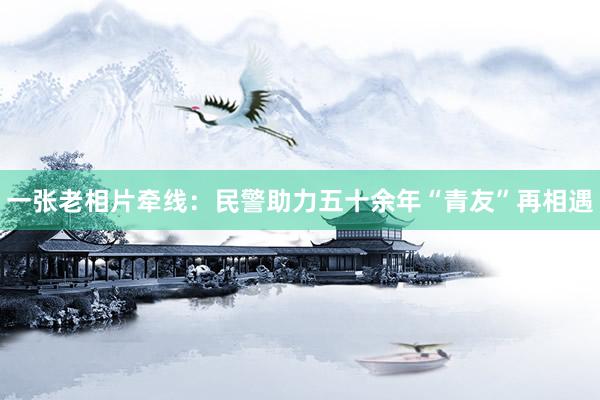 一张老相片牵线：民警助力五十余年“青友”再相遇