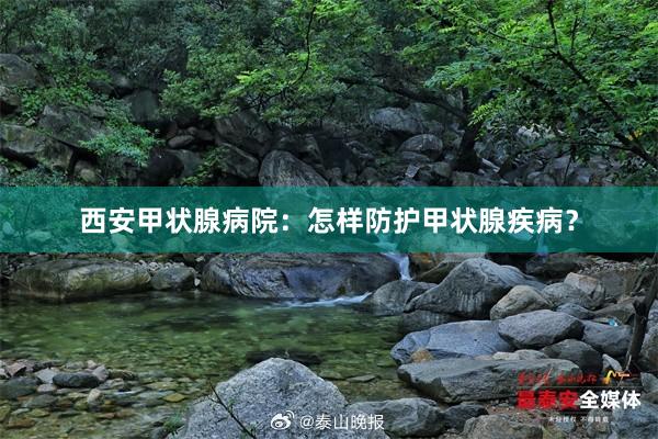 西安甲状腺病院：怎样防护甲状腺疾病？