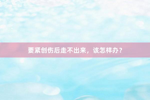 要紧创伤后走不出来，该怎样办？