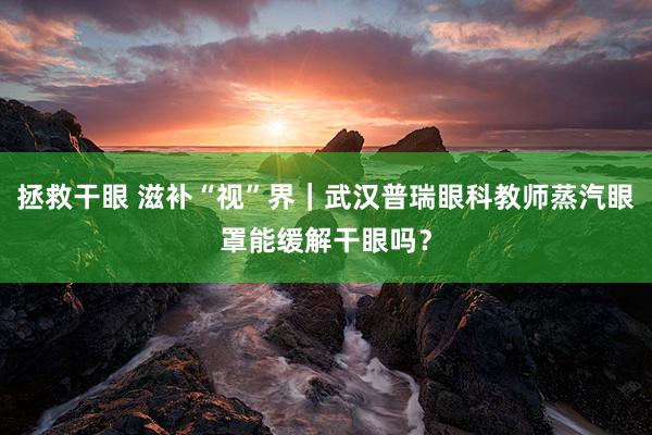 拯救干眼 滋补“视”界｜武汉普瑞眼科教师蒸汽眼罩能缓解干眼吗？
