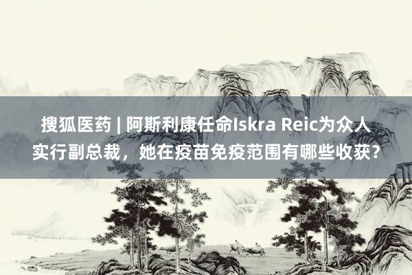 搜狐医药 | 阿斯利康任命Iskra Reic为众人实行副总裁，她在疫苗免疫范围有哪些收获？