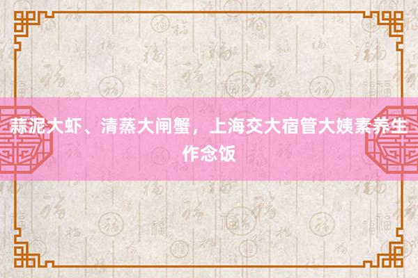 蒜泥大虾、清蒸大闸蟹，上海交大宿管大姨素养生作念饭