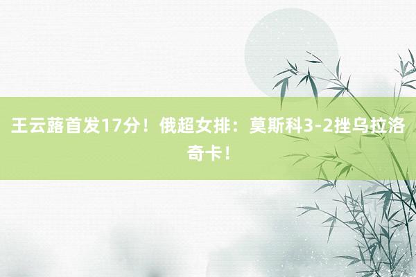 王云蕗首发17分！俄超女排：莫斯科3-2挫乌拉洛奇卡！