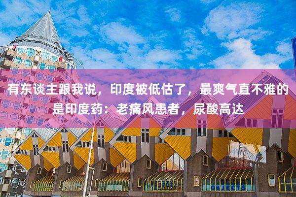 有东谈主跟我说，印度被低估了，最爽气直不雅的是印度药：老痛风患者，尿酸高达
