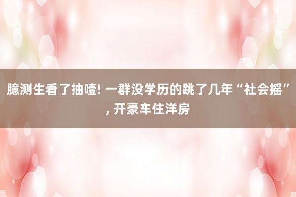 臆测生看了抽噎! 一群没学历的跳了几年“社会摇”, 开豪车住洋房