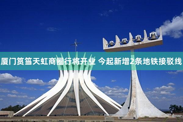 厦门筼筜天虹商圈行将开业 今起新增2条地铁接驳线