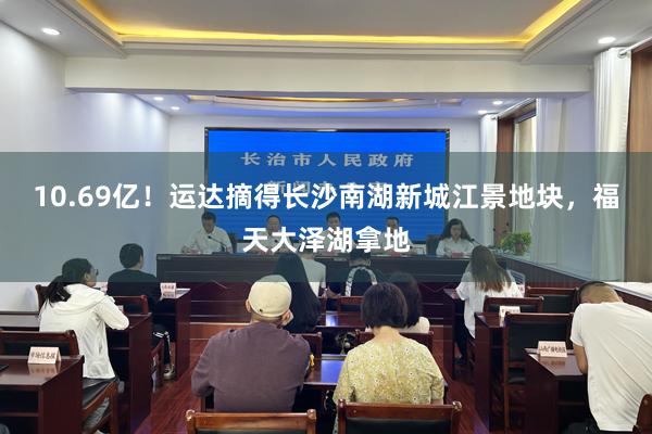 10.69亿！运达摘得长沙南湖新城江景地块，福天大泽湖拿地