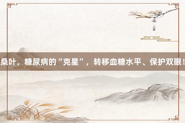桑叶，糖尿病的“克星”，转移血糖水平、保护双眼！