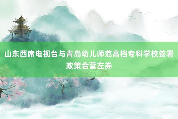 山东西席电视台与青岛幼儿师范高档专科学校签署政策合营左券