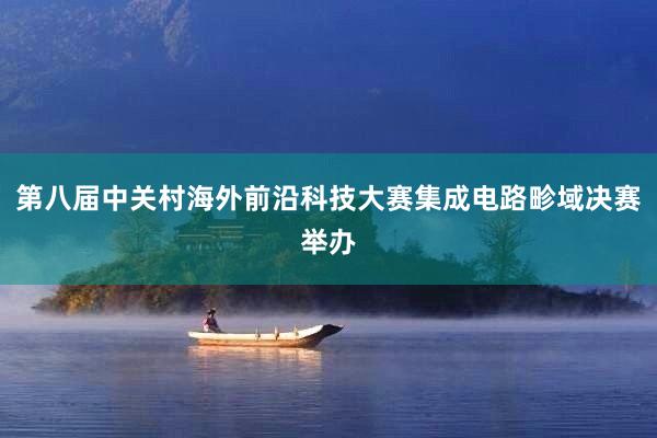 第八届中关村海外前沿科技大赛集成电路畛域决赛举办