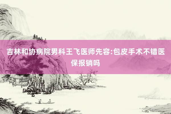 吉林和协病院男科王飞医师先容:包皮手术不错医保报销吗