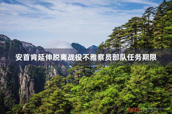 安首肯延伸脱离战役不雅察员部队任务期限