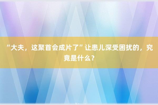 “大夫，这聚首会成片了”让患儿深受困扰的，究竟是什么？